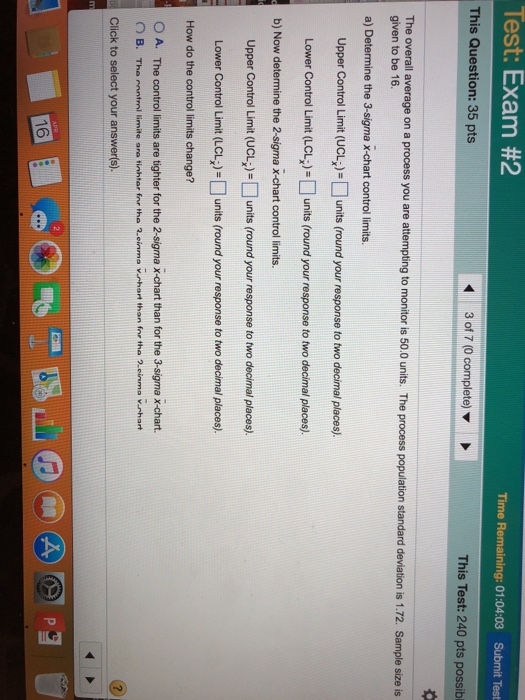 Test Exam #2 Time Remaining: 01:04:03 Submit Test This Question: 35 pts This Test: 240 pts possibl The overall average on a process you are attempting to monitor is 50.0 units. The process population standard deviation is 1.72. Sample size is given to be 16 a) Determine the 3-sigma x-chart control limits. Upper Control Limit (UCL»-units (round your response to two decimal places) Lower Control Limit (LCunits (round your response to two decimal places). b) Now determine the 2-sigma x-chart control limits. Upper Control Limit (UCLunits (round your response to two decimal places). Lower Control Limit (LCL) = 

<div class=