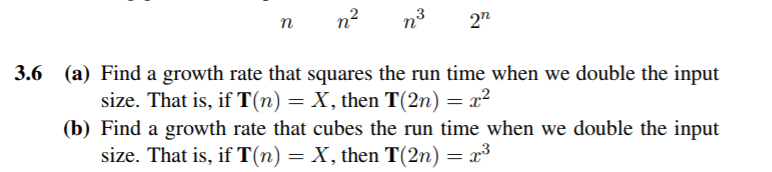 3.6 (a) Find a growth rate that squares the run time when we double the input size. That is, if T(n)-X, then T(2n) 2 (b) Find a growth rate that cubes the run time when we double the input size. That is, if T(n)X, then T(2n)3