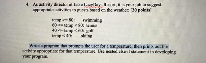 4. As activity director at Lake LazyDays Resort, it is your job to suggest appropriate activities to guests based on the weather: [20 points] temp 80: swimming 60 <= temp < 80: tennis 40 <= temp < 60: golf temp < 40: skiing Write a program that prompts the user for a temperature, then prints out the activity appropriate for that temperature. Use nested else-if statement in developing your program.