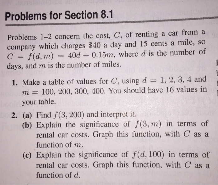 Problems for Section 8.1 Problems 1-2 concern the cost, C, of renting a car from a company which charges S40 a day and 15 cents a mile, so C /(d, m) 40d + 0.15m, where d is the number of days, and m is the number of miles. 1. Make a table of values for C, using d 1, 2, 3, 4 and m 100, 200, 300, 400. You should have 16 values in your table. 2. (a) Find f (3, 200) and interpret it. (b) Explain the significance of f(3, m) in terms of rental car costs. Graph this function, with C as a function of m. (c) Explain the significance of f(d, 100) in terms of rental car costs. Graph this function, with C as a function of d.