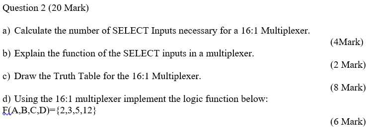 Question 2 (20 Mark) a) Calculate the number of SELECT Inputs necessary for a 16:1 Multiplexer b) Explain the function of the