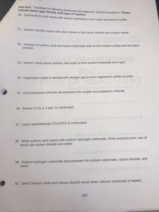 Part four: Translate the following sentences into balanced, chemical equations. include states and classify each type of reaction. Please 30. Hydrosulfuric acid reacts with sodium hydroxide to form water and sodium sulfide 31. sodium chloride reacts with silver nitrate to form silver chloride and sodium nitrate. 32. solutions of sulfuric acid and barium hydroxide react to form barium sulfate and one other product 33. sodium metal reacts violently with water to form sodium hydroxide and a gas. 34. magnesium metal is reacted with nitrogen gas to form magnesium nitride (a solid). 35. Solid potassium chlorate decomposes into oxygen and potassium chloride. 36. Butane (CaHo), a gas, is combusted. 37. Liquid acetaldehyde (CH,CHO) is combusted. 38. When sulfuric acid reacts with sodium hydrogen carbonate, three products form, two of which are carbon dioxide and water. 39. Sodium hydrogen carbonate decomposes into sodium carbonate, carbon dioxide, and water 40. Solid Calcium oxide and carbon dioxide result when calcium carbonate is heated 247