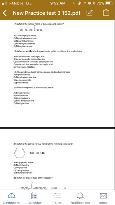 T-Mobile LTE 9:52 AM 1 * 72% K New Practice test 3 152.pdf 17) What is the IUPAC name of the compound shown? B) N-methy propanamide D) 18) When an amide is hydrolyzed under acidic conditions, the products are A) an amine and a carbexylic acid B} an amine and a carboxylate ion C) an ammonium ion and a carboxylate ion D) an ammonium ion and a carboxyic acid E) There is no reaction 19) The amide produced from pentanoic acid and ammonia is A) N-pentanamide 20) Which compound is a secondary amine? A) trimethylamine E) N-ethylaniline 21) what the correct IUPAC name for the flowing compound? NH-CH CH A) ethyl phenyl amine B) N-ethyl anine C) ethyl anline E) Ethylphenylamine 22) What are the products of this reaction? CH Dashboard Calendar To Do Notifications Inbox