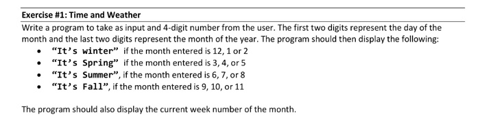 Exercise #1: Time and weather Write a program to take as input and 4-digit number from the user. The first two digits represent the day of the month and the last two digits represent the month of the year. The program should then display the following: Its winter if the month entered is 12, 1 or2 . Its Spring if the month entered is 3, 4, or 5 Its Summer, if the month entered is 6,7, or 8 Its Fall, if the month entered is 9, 10, or 11 The program should also display the current week number of the month