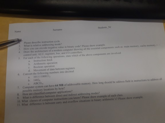 Name Sumame Students, Nr Please describe instruction cycle 2. What is relative addressing mode? 3. How you can encode negative value in binary code? Please show example. 4. Draw the architecture of a modern computer showing all the essential components such as: main memory, cache themory control unit. Al.U, registers, bus, and IO controllers. 5. For each of the following operations, state which of the above components are involved a Instrnuction fetch b. c. d. Arithmetic operation Boolean operation Movement of data between registers 6. Convert the following numbers into decimal a 10111100011 b. 1402 c. ABCD 

<div class=