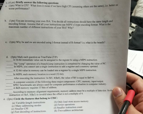 3. (10 p ts) Briefly answer the following questions lps) What is CPI? What does it mean if we worse performance? have high CPI (assuming others are the same), i.e. better or b. (Ipts) You are inventing your own ISA. You decide all instructions should have the same length and encoding format. Assume that all your instructions use MIPSs I-type encoding format. What is the maximum number of different instructions of your ISA? Why? c. (Ipts) Why lw and sw are encoded using 1-format instead of R-format? i.e, what is the benefit? d. (5pts) Mark each question 

<div class=