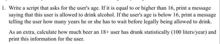 1. Write a script that asks for the users age. If it is equal to or higher than 16, print a message saying that this user is allowed to drink alcohol. If the users age is below 16, print a message telling the user how many years he or she has to wait before legally being allowed to drink. As an extra, calculate how much beer an 18+ user has drunk statistically (100 liters/year) and print this information for the user.