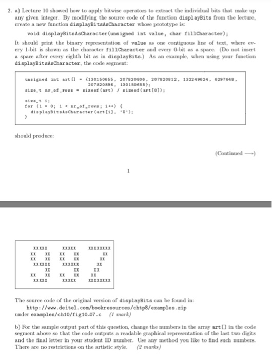 2. a) Lecture 10 showed how to apply bitwise operators to extract the individual bits that make up any given integer. By modifying the source code of the function displayBits from the lecture, create a new function displayBitsAsCharacter whose prototype is: void displayBitsAsCharacter(unsigned int value, char fillCharacter) It should print the binary representation of value as one contiguous line of text, where ev- ery 1-bit is shown as the character fillcharacter and every 0bit as a space. (Do 

<div class=