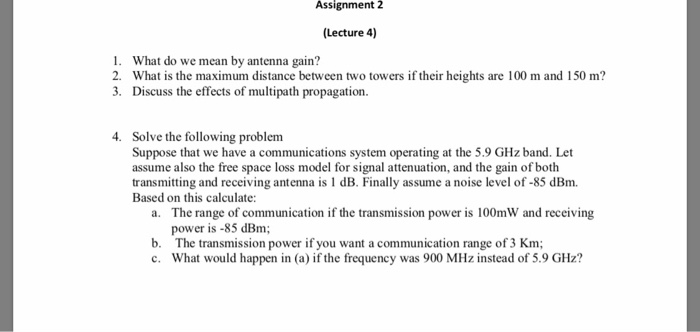Assignment 2 (Lecture 4) 1. What do we mean by antenna gain? 2. What is the maximum distance between two towers if their heights are 100 m and 150 m? 3. Discuss the effects of multipath propagation. 4. Solve the following problem Suppose that we have a communications system operating at the 5.9 GHz band. Let assume also the free space loss model for signal attenuation, and the gain of both transmitting and receiving antenna is 1 dB. Finally assume a 

<div class=