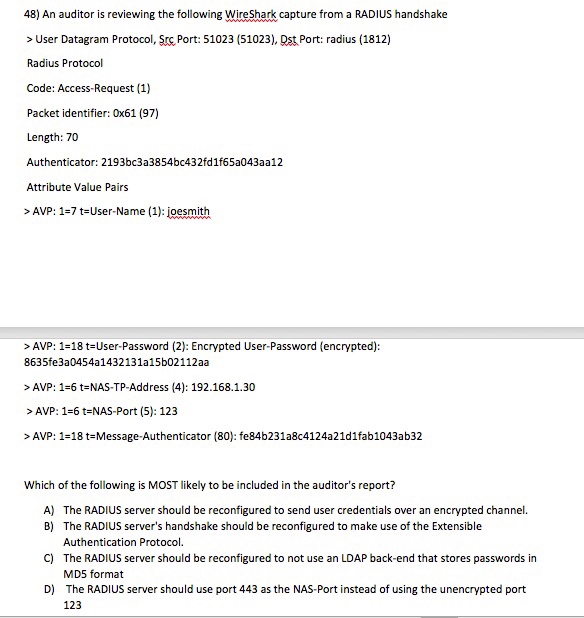 48) An auditor is reviewing the following WireShark capture from a RADIUS handshake > User Datagram Protocol, Src Port: 51023 (51023), Ost Port: radius (1812) Radius Protocol Code: Access-Request (1) Packet identifier: 0x61 (97) Length: 70 Authenticator: 2193bc3a3854bc432fd1f65a043aa12 Attribute Value Pairs AVP 1 t User-Name (1): joesmith >AVP: 1-18 t User-Password (2): Encrypted User-Password (encrypted): 8635fe3a0454a1432131a15b02112aa >AVP: 1-6 t NAS-TP-Address (4): 192.168.1.30 AVP: 1-6 t-NAS-Port (5): 123 >AVP: 1-18 t Message-Authenticator (80): fe84b231a8c4124a21d1fab1043ab32 Which of the following is MOST likely to be included in the auditors report? A) The RADIUS server should be reconfigured to send user credentials 

<div class=