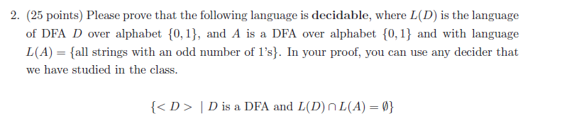 2. (25 points) Please prove that the following language is decidable, where L(D) is the language of DFA D over alphabet 0, 1), and A is a DFA over alphabet [0,1) and with language L (A) = {all strings with an odd number of 1s). În your proof, you can use any decider that we have studied in the class. < D D is a DFA and L(D)nL(A))