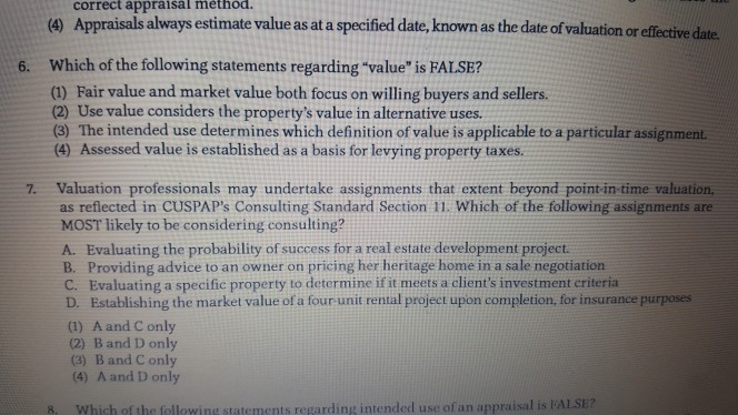 correct appraisal method. (9 Appraisals always estimate value as at a specified date, known as the date of valuation or effe tive date Which of the following statements regarding value is FALSE? (1) Fair value and market value both focus on willing buyers and sellers. 6. (2) Use value considers the propertys value in alternative uses (3) The intended use determines which definition of value is applicable to a particular assignment. (4) Assessed value is established as a basis for levying property taxes Valuation professionals may undertake assignments that extent beyond point in-time valuation, as reflected in 

<div class=