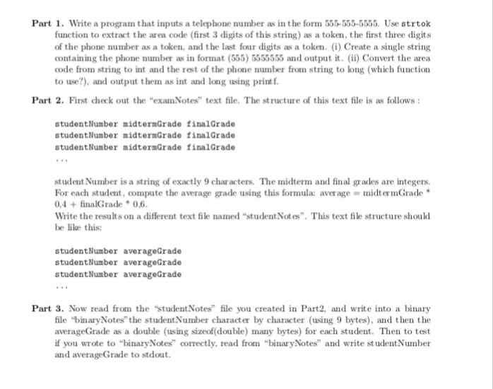 Part 1. Write a program that inputs a telephone number as in the form 555-555-5555. Use strtok function to extract the area code (first 3 digits of this string) as a token, the first three digits of the phone number as a token, and the last four digits as a token. (i) Create a single string containing the phone number as in format (555) 5555555 and output it. (ii) Convert the area code from string to int and the rest of the phone number from string to long (which 

<div class=
