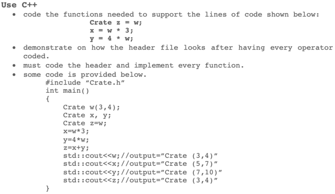 Use C++ code the functions needed to support the lines of code shown below: Crate z = w; demonstrate on how the header file looks after having every operator coded. must code the header and implement every function. some code is provided below #include Crate .h int main() Crate w (3,4) Crate x, yi Crate z-w; x=w*3; y-4*wi std::cout<<w;I/output-Crate (3,4) std: :cout<<x;//output-Crate (5,7) std::cout<cy://output-Crate (7,10) std: :cout<<z;//output-Crate (3,4)