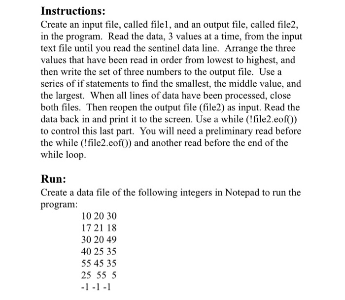 Instructions: Create an input file, called filel, and an output file, called file2, in the program. Read the data, 3 values at a time, from the input text file until you read the sentinel data line. Arrange the three values that have been read in order from lowest to highest, and then write the set of three numbers to the output file. Use a series of if statements to find the smallest, the middle value, and the largest. When all lines of data have been processed, close both files. Then reopen the output file (file2) as 

<div class=