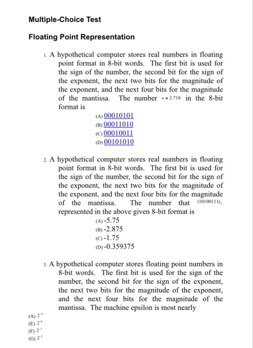 Multiple-Choice Test Floating Point Representation 1. A hypothetical computer stores real numbers in floating point format in 8-bit words. The first bit is used for the sign of the number, the second bit for the sign of the exponent, the next two bits for the magnitude of the exponent, and the next four bits for the magnitude of the mantissa. The number e2.718 in the 8-bit format is D00 (C00010011 (D)00101010 2. A hypothetical computer stores real numbers in floating point format in 8-bit words. The first bi is used for the sign of the number, the second 

<div class=
