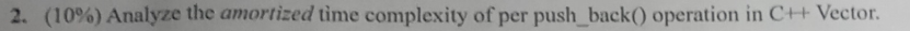 2. (10%) Analyze the amortized time complexity ofper push back() operation in C++ Vector.