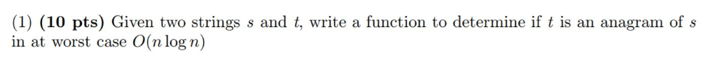 (1) (10 pts) Given two strings s and t, write a function to determine if t is an anagram of s in at worst case O(n log n)