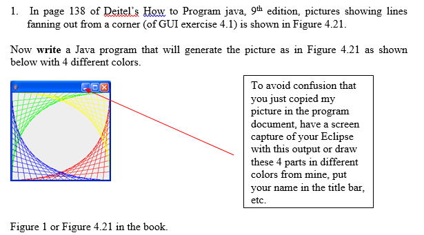 1. In page 138 of Deitels How to Program java, 9th edition, pictures showing lines fanning out from a corner (of GUI exercise 4.1) is shown in Figure 4.21 Now write a Java program that will generate the picture as in Figure 4.21 as shown below with 4 different colors. To avoid confusion that you just copied my picture in the program document, have a screen capture of your Eclipse with this output or draw these 4 parts in different colors from mine, put your name in the title bar etc Figure 1 or Figure 4.21 in the book.