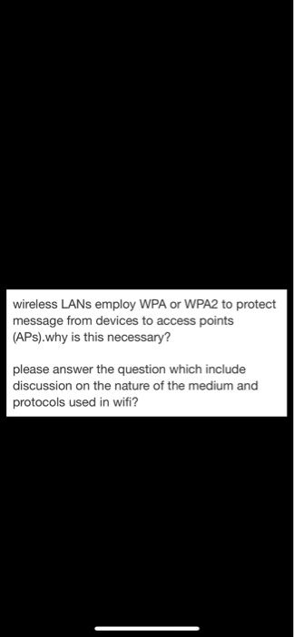 wireless LANs employ WPA or WPA2 to protect message from devices to access points (APs).why is this necessary? please answer