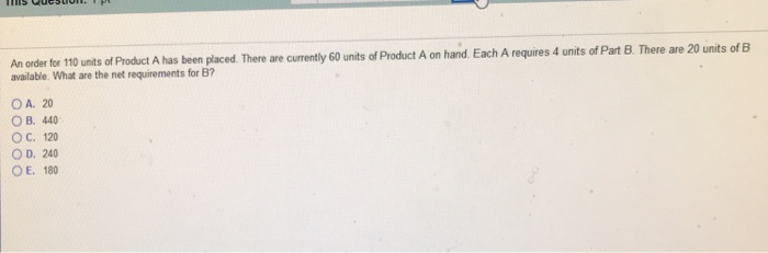 An oader fer 10 units of Product A has been placed. There are currently 60 unts of Product A on hand Each A requires 4 units of Part B. There are 20 units of B available. What are the net requirements for B? OA. 20 O B. 440 ОС. 120 O D. 240 OE. 180