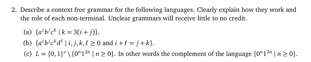 2. Describe a context free grammar for the following languages. Clearly explain how they work and the role of each non-terminal. Unclear grammars will receive little to no credit. (b) {albekdel i,j, k, 120 and i+1=j+k) (c) L (0,1)*1(o12n |n 20]. In other words the complement of the language (o12 n20
