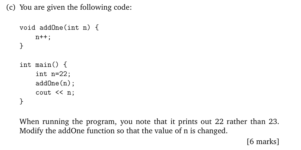 (c) You are given the following code: void addOne (int n) { int mainO t int n-22; add0ne (n); cout < n; When running the program, you note that it prints out 22 rather than 23. Modify the addOne function so that the value of n is changed [6 marks]