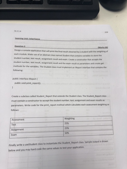 1718 2018 Question 2 Design a console application that will print the final result obtained by a student with the each student number, test result, assignment result and exam. Create a constructor that student number, test result, assigniment result and the exam result as parameters methods for the variables. The Student class must implement an iReport interface that contains the following: weighting of module. Make use of an abstract class named Student that contains variables to store the accepts the public interface iReport public void print report0: Create a subclass called Student_ Report that extends the Student class. 

<div class=