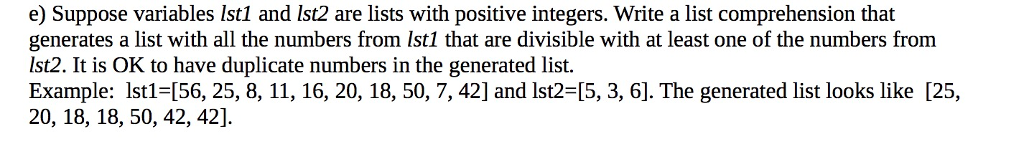 e) Suppose variables lst1 and lst2 are lists with positive integers. Write a list comprehension that generates a list with all the numbers from Ist1 that are divisible with at least one of the numbers from Ist2. It is OK to have duplicate numbers in the generated list. Example: lstl-[56, 25, 8, 11, 16, 20, 18, 50, 7, 42] and lst2-[5, 3, 6]. The generated list looks like [25, 20, 18, 18, 50, 42, 42] 15, 3,61 The generated list looks like 125.