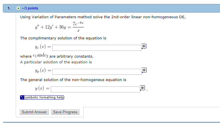 . -13 points Using Variation of Parameters method solve the 2nd-order linear non-homogeneous DE, +12/ +36y The complimentary solution of the equation is e (x) where Ciandc2 are arbitrary constants. A particular solution of the equation is p (x) The general solution of the non-homogeneus equation is symbolic formatting help Submit Answer Save Progress