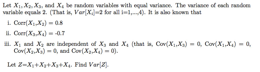 Let X1, X2, X3, and X4 be random variables with equal variance. The variance of each random variable equals 2. (That is, Var Xil-2 for all i-1,..,4). It is also known that i. Corr(X1,X2) 0.8 ii. Corr(X3,X4)-0.7 ii. X1 and X2 are independent of Xs and X4 (that is, Cov(X1,X3)0, Cov(X1,X4)0, Cov(X2,X3) 0, and Cov(X2,XA) -0 Let Z-X1+X2+X3+X4. Find Var[Z