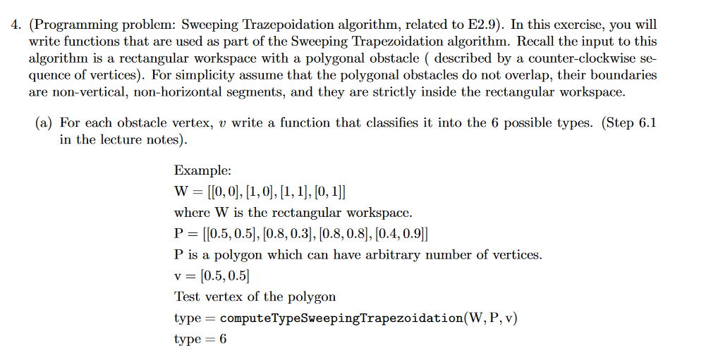 4. (Programming problem: Sweeping Trazepoidation algorithm, related to E2.9). In this exercise, youwll write functions that are used as part of the Sweeping Trapezoidation algorithm. Recall the input to this algorithm is a rectangular workspace with a polygonal obstacle described by a counter-clockwise se- quence of vertices). For simplicity assume that the polygonal obstacles do not overlap, their boundaries are non-vertical, non-horizontal segments, and they are strictly inside the rectangular workspace (a) For each obstacle vertex, v write a function that classifies it into the 6 possible types. (Step 6.1 in the lecture notes) Example: where W is the rectangular workspace. P 110.5, 0.5, 10.8, 0.31, 10.8, 0.81, 10.4, 0.911 P is a polygon which can have arbitrary number of vertices. v [0.5,0.5 Test vertex of the polygon type computeTypeSweepingTrapezoidation(W, P, v) type-6