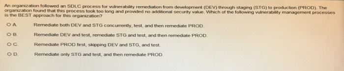 An organization followed an SDLC process for vulnerability remediation from development (DEV) through staging (STG) to production (PROD). The organization found that this process took too long and provided no additional security value. Which of the following vulnerability management processes is the BEST approach for this organization? B. O C O D Remediate both DEV and STG concurrently, test, and then remediate PROD Remediate DEV and test, remediate STG and test, and then remediate PROD Remediate PROD first, skipping DEV and STG, and test. Remediate only STG and test, and then remediate PROD