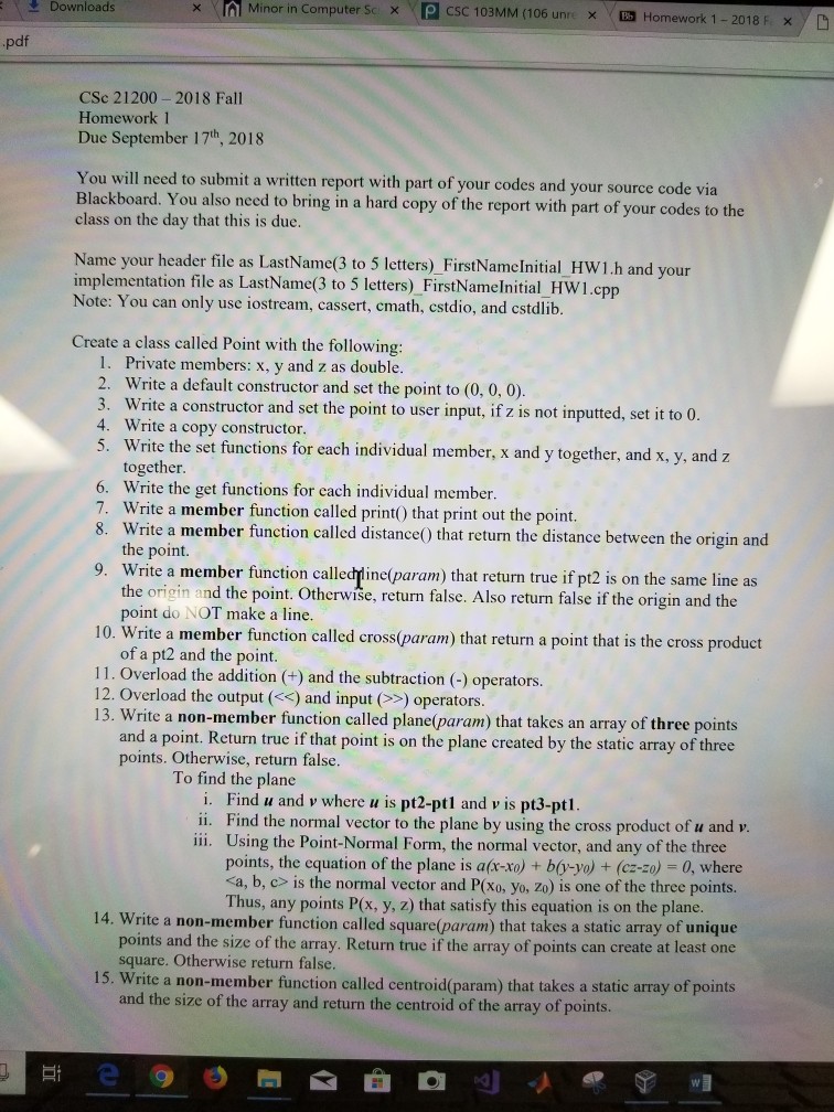 Downloads × r Minor in Computer Sc SC 103MM (106 unri x Homework 1-2018 F xy D x pdf CSc 21200- 2018 Fall Homework 1 Due September 17th, 2018 You will need to submit a written report with part of your codes and your source code via Blackboard. You also need to bring in a hard copy of the report with part of your codes to the class on the day that this is due Name your header file as LastName(3 to 5 letters) FirstNamelnitial HW1.h and yo implementation file as LastName(3 to 5 letters) _FirstNamelnitial_HW1.c Note: 

<div class=