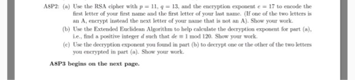 ASP2: (a) Use the RSA cipher with p ll, 13, and the encryption exponent 17 to encode the an A, encrypt instead the next letter of your name that is not an A). Show your work. i.e., find a positive integer d such that de al mod 120. Show your work. (c) Use the decryption exponent you found in part (b) to decrypt one or the other of the two letters you encrypted in part (a). Show your work. ASP3 begins on the next page.