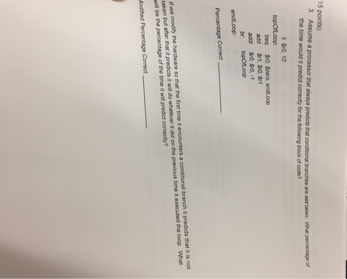 15 points) 3. Assume a processor that always predicts that conditional branches are not taken. What percentage of the time would it predict correctly for the following block of code? i $ro, 10 topOfLoop beq $ro, Szero, endLoop add Sr1, $rO, $r1 addi $ro, Sro,-1 br topOfLoop endLoop Percentage Correct If we modify the hardware so that the first time it encounters a conditional branch it predicts that it is not taken but after that it predicts it will do whatever it did on the previous time it ex will be the percentage of the time it will predict correctly? ecuted the loop. What Modified Percentage Correct