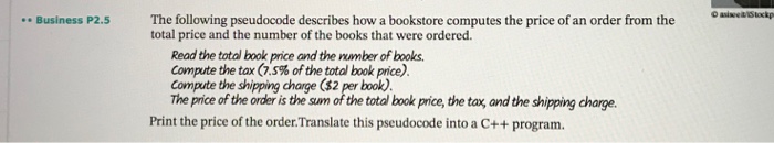 Business P2.5 The following pseudocode describes how a bookstore computes the price of an order from the total price and the number of the books that were ordered Read the total book price and the nmber of books Compute the tax (7.5% of the total book price). Compute the shipping charge ($2 per book) The price of the order is the sum of the total book price, the tax, and the shipping charge. Print the price of the order.Translate this pseudocode into a C++ program.