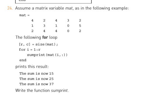 24 Assume a matrix variable mat, as in the following example: ma t = 2 1 2 The following for lo 4 402 op r, size (mat) for i = 1:r sumprint (mat (i, : ) ) end prints this result: The sum is now 15 The sum is now 25 The sum is now 37 Write the function sumprint.