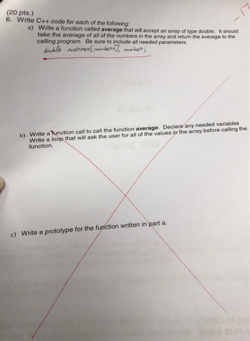 (20 pts.) 6. Write C++ code for each of the following a) Write a function called average t will accept an array of type double. It hould take the average of all of the numbers in the array and return the average to the calling program. Be sure to include all needed parameters. Write a Yunction call to call the function average. Declare any needed variables Write a loop that will ask the user for all of the values in the array before calling the function b) c) Write a prototype for the function written in part a.