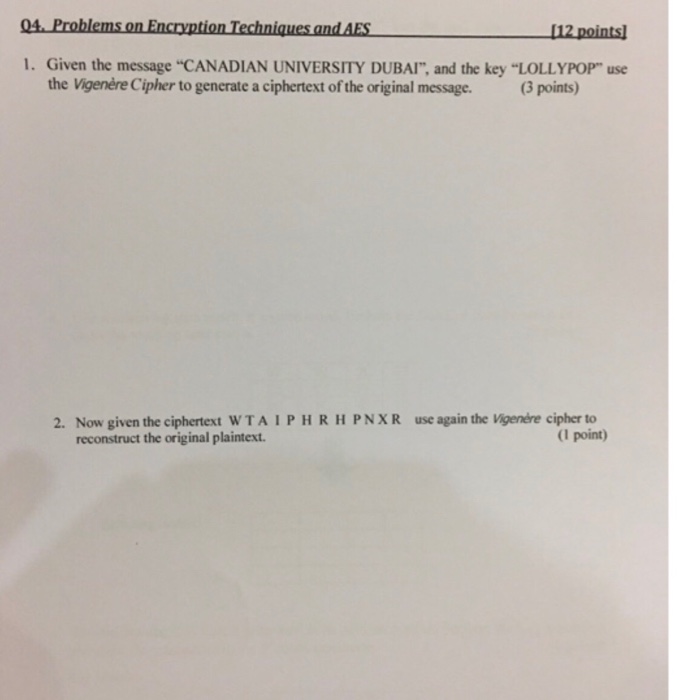 04 Problems on Encryption Techniques and AES 1. Given the message CANADIAN UNIVERSITY DUBAI, and the key LOLLYPOP use 12 points the Vigenère Cipher to generate a ciphertext of the original message. 3 points) 2. Now given the ciphertext WTAIPHRH PNXR use again the Vigenere cipher to reconstruct the original plaintext. (1 point)