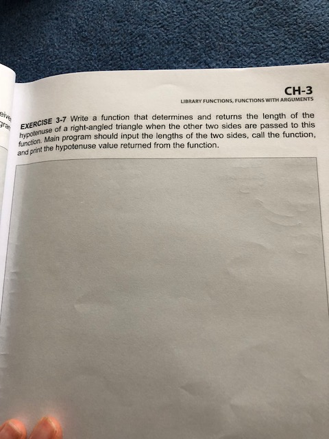 LIBRARY FUNCTIONS, FUNCTIONS WITH ARGUMENTS SE 3-7 Write a function that determines and returns the length of the of a right-angled triangle when the other two sides are passed to this hypoon Main program should input the lengths of the two sides, call the function, function and print the hypotenuse value returned from the function.