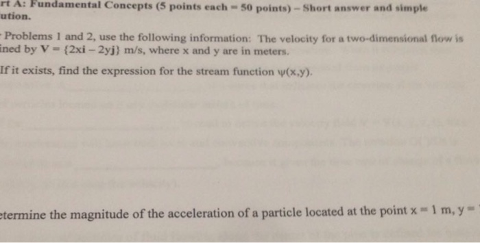rt ution. A: Fundamental Concepts (5 points each - 50 points)-Short answer and simple Problems 1 and 2, use the following information: The velocity for a two-dimensional flow is ined by V (2xi -2yj) m/s, where x and y are in meters. If it exists, find the expression for the stream function w(x.y). termine the magnitude of the acceleration of a particle located at the point x - 1 m,y-