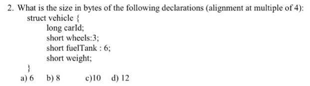 2. What is the size in bytes of the following declarations (alignment at multiple of 4): struct vehicle long carld; short wheels:3; short fuelTank: 6; short weight; a)6 b) 8 c)10 d) 12