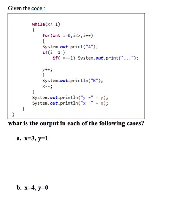 Given the code: while(x>-1) for (int i-0;ikx;i++) System.out.print(A); if(i=s] ) if( y:s]) System . out . print( ); y+t System.out.println(B ??- System.out.println(yy); System.out.println(xx); what is the output in each of the following cases? a. x-3, y-1