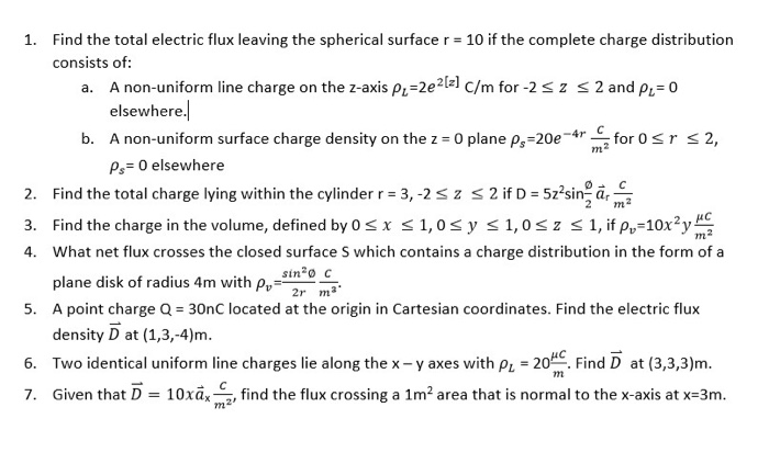 1. Find the total electric flux leaving the spherical surface r 10 if the complete charge distribution consists of: a. A non-uniform line charge on the z-axis pi-2e2t-1 c/m for -2 s z s 2 and pi 0 elsewhere b. A non-uniform surface charge density on the z O plane ps-20e or 2, 77L P,- 0 elsewhere 2. Find the total charge lying within the cylinder r 3,-2 sz s 2 ifD 5z2sina, 2 m 4. What net flux crosses the closed surface S which contains a charge distribution in the form of a sin C plane disk 

<div class=