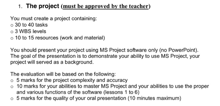 1. The project (must be approved by the teacher) You must create a project containing: o 30 to 40 tasks o 3 WBS levels 10 to 15 resources (work and material) You should present your project using MS Project software only (no PowerPoint) The goal of the presentation is to demonstrate your ability to use MS Project, your project will served as a background. The evaluation will be based on the following: o 5 marks for the project complexity and accuracy o 10 marks for your abilities to master MS Project and your abilities to use the proper and various functions of the software (lessons 1 to 6) o 5 marks for the quality of your oral presentation (10 minutes maximum)