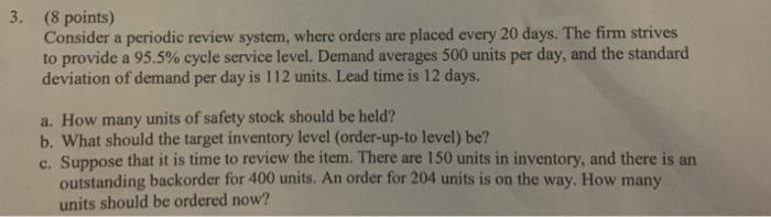 3. (8 points) Consider a periodic review system, where orders are placed every 20 days. The firm strives to provide a 955% cycle service level. Demand averages 500 units per day, and the standard deviation of demand per day is 112 units. Lead time is 12 days. a. How many units of safety stock should be held? b. What should the target inventory level (order-up-to level) be? c. Suppose that it is time to review the item. There are 150 units in inventory, and there is an outstanding backorder for 400 units. An order for 204 units is on the way. How many units should be ordered now?