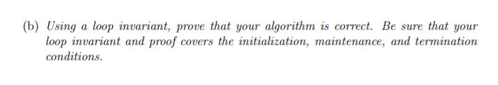 (b) Using a loop invariant, prove that your algorithm is correct. Be sure that your loop invariant and proof covers the initialization, maintenance, and termination conditions.