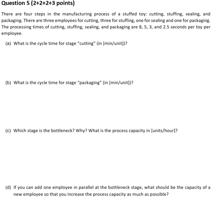 Question 5 (2+2+2+3 points) There are four steps in the manufacturing process of a stuffed toy: cutting, stuffing, sealing, and packaging. There are three employees for cutting, three for stuffing, one for sealing and one for packaging. The processing times of cutting, stuffing, sealing, and packaging are 8, 5, 3, and 2.5 seconds per toy per employee (a) What is the cycle time for stage cutting (in [min/unit])? (b) What is the cycle time for stage packaging (in [min/unit])? (c) Which stage is the bottleneck? Why? What is the process capacity in [units/hour]? (d) If you can add one employee in parallel at the bottleneck stage, what should be the capacity of a new employee so that you increase the process capacity as much as possible?