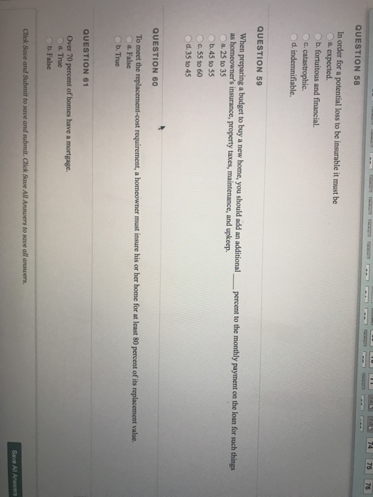 74 75 76 QUESTION 58 In order for a potential loss to be insurable it must be a. expected. b. fortuitous and financial. c. catastrophic. QUESTION 59 a new home, you should add an additionalpercent to the monthly payment on the loan for such things as homeowners insurance, property taxes, maintenance, and upkeep. a. 25 to 35 o b.45 to 55 c.55 to 60 Od.35 to 45 QUESTION 60 requirement, a homeowner must insure his or her home for at least 80 percent of its replacement value. To meet the rep a. False b. True QUESTION 61 Over 70 percent of homes have a mortgage. a. True b. False Click Save and Submit to save and submit. Click Save All Answers to save all